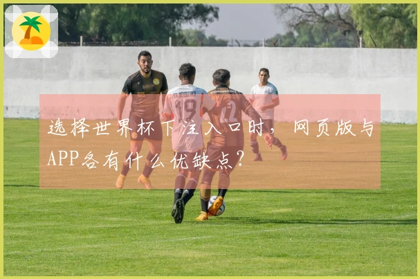 选择世界杯下注入口时，网页版与APP各有什么优缺点？